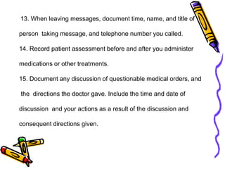 13. When leaving messages, document time, name, and title of
person taking message, and telephone number you called.
14. Record patient assessment before and after you administer
medications or other treatments.
15. Document any discussion of questionable medical orders, and
the directions the doctor gave. Include the time and date of
discussion and your actions as a result of the discussion and
consequent directions given.
 