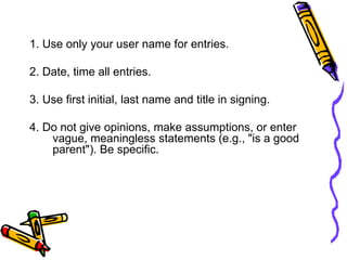 1. Use only your user name for entries.
2. Date, time all entries.
3. Use first initial, last name and title in signing.
4. Do not give opinions, make assumptions, or enter
vague, meaningless statements (e.g., "is a good
parent"). Be specific.
 