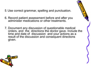 5. Use correct grammar, spelling and punctuation.
6. Record patient assessment before and after you
administer medications or other treatments.
7. Document any discussion of questionable medical
orders, and the directions the doctor gave. Include the
time and date of discussion and your actions as a
result of the discussion and consequent directions
given.
 