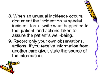 8. When an unusual incidence occurs,
document the incident on a special
incident form. write what happened to
the patient and actions taken to
assure the patient’s well-being.
9. Record only your own observations,
actions. If you receive information from
another care giver, state the source of
the information.
 