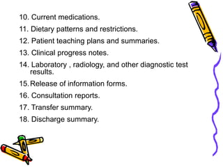 10. Current medications.
11. Dietary patterns and restrictions.
12. Patient teaching plans and summaries.
13. Clinical progress notes.
14. Laboratory , radiology, and other diagnostic test
results.
15.Release of information forms.
16. Consultation reports.
17. Transfer summary.
18. Discharge summary.
 