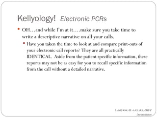 Kellyology!  Electronic PCRs OH…and while I’m at it….make sure you take time to write a descriptive narrative on all your calls.  Have you taken the time to look at and compare print-outs of your electronic call reports?  They are all practically IDENTICAL.  Aside from the patient specific information, these reports may not be as easy for you to recall specific information from the call without a detailed narrative. 