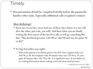 Timely Documentation should be completed ideally before the paramedic handles other tasks. Especially additional calls or patient contacts More Kellyology! Trust me, if you have never had one of those days where it is one call after the other, just wait, you will!  And then when you are finally writing the first report of the last five calls, it will go something like this:  “Was his blood pressure 150/90 or 160/90 and was the pulse 90 or 80?” No big deal either way right?  What if the patient is an elderly patient who fell?  Your original vitals were 160/90  p. 80  the hospitals vitals 30 minutes later was 170/84 p. 70, and again 30 minutes later 184/70 p. 60.  Is it significant now?  If you think not, try reading information about cushings triad and intracranial pressure. 
