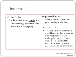 Unaltered Written ACRs All mistakes have a  single  line drawn through them then date and initial the change(s) Computerized ACRs Mistakes should be corrected prior printing or submitting Corrections after submission: Your computer program vendor should have a method in place for correcting errors while still tracking the changes.  Printed copies at facilities should be corrected just as a traditional ACR with single line and initials. 