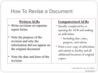How To Revise a Document Written ACRs Write revisions on separate report forms Note the purpose of the revision and why the information did not appear on the original document Note the date and time of the revision Computerized ACRs Usually completed by re-opening the ACR and making an addendum Including date, time, purpose, and whom Print a new copy of addendum and submit to facility and all additional locations of original copies. 