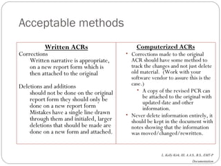 Acceptable methods Written ACRs Corrections Written narrative is appropriate, on a new report form which is then attached to the original Deletions and additions should not be done on the original report form they should only be done on a new report form Mistakes have a single line drawn through them and initialed, larger deletions that should be made are done on a new form and attached. Computerized ACRs Corrections made to the original ACR should have some method to track the changes and not just delete old material.  (Work with your software vendor to assure this is the case.) A copy of the revised PCR can be attached to the original with updated date and other information. Never delete information entirely, it should be kept in the document with notes showing that the information was moved/changed/rewritten. 