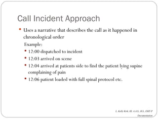 Call Incident Approach Uses a narrative that describes the call as it happened in chronological order Example: 12:00 dispatched to incident 12:03 arrived on scene 12:04 arrived at patients side to find the patient lying supine complaining of pain 12:06 patient loaded with full spinal protocol etc.  
