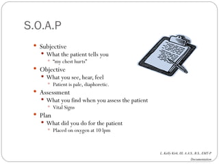 S.O.A.P Subjective What the patient tells you “ my chest hurts” Objective What you see, hear, feel Patient is pale, diaphoretic. Assessment What you find when you assess the patient Vital Signs Plan What did you do for the patient Placed on oxygen at 10 lpm 