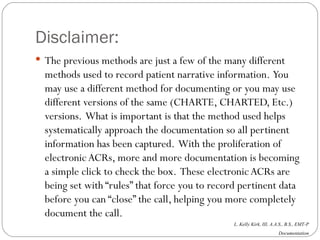 Disclaimer: The previous methods are just a few of the many different methods used to record patient narrative information.  You may use a different method for documenting or you may use different versions of the same (CHARTE, CHARTED, Etc.) versions.  What is important is that the method used helps systematically approach the documentation so all pertinent information has been captured.  With the proliferation of electronic ACRs, more and more documentation is becoming a simple click to check the box.  These electronic ACRs are being set with “rules” that force you to record pertinent data before you can “close” the call, helping you more completely document the call. 