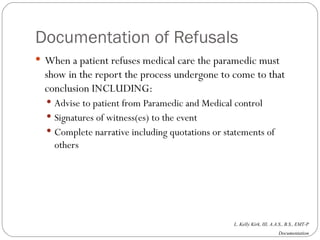 Documentation of Refusals When a patient refuses medical care the paramedic must show in the report the process undergone to come to that conclusion INCLUDING: Advise to patient from Paramedic and Medical control Signatures of witness(es) to the event  Complete narrative including quotations or statements of others 