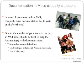 Documentation in Mass casualty situations In unusual situations such as MCI, comprehensive documentation has to wait until after the call Due to the number of patients seen during an MCI notes should be kept to help the Paramedic(s) with documentation. This can be accomplished by: Small note pad including pt. Name and complaint Use of triage tags  www.jimdiffin.wordpress.com 
