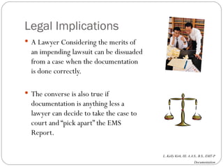 Legal Implications A Lawyer Considering the merits of an impending lawsuit can be dissuaded from a case when the documentation is done correctly.  The converse is also true if documentation is anything less a lawyer can decide to take the case to court and “pick apart” the EMS Report. 