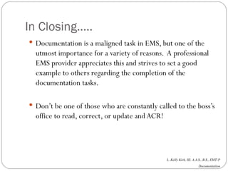 In Closing….. Documentation is a maligned task in EMS, but one of the utmost importance for a variety of reasons.  A professional EMS provider appreciates this and strives to set a good example to others regarding the completion of the documentation tasks. Don’t be one of those who are constantly called to the boss’s office to read, correct, or update and ACR! 