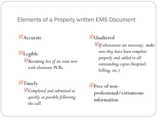 Elements of a Properly written EMS Document Accurate Legible Becoming less of an issue now with electronic PCRs . Timely Completed and submitted as quickly as possible following the call. Unaltered If alterations are necessary, make sure they have been complete properly and added to all outstanding copies (hospital, billing, etc.) Free of non-professional/extraneous information 