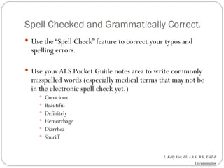 Spell Checked and Grammatically Correct. Use the “Spell Check” feature to correct your typos and spelling errors. Use your ALS Pocket Guide notes area to write commonly misspelled words (especially medical terms that may not be in the electronic spell check yet.) Conscious Beautiful Definitely Hemorrhage Diarrhea  Sheriff 