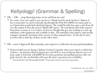 Kellyology! (Grammar & Spelling) OK….OK….stop throwing stones at me and hear me out! Yes, some of us can’t spell to save our lives!  (Thank God for spell checker!)  Matter of fact, I remember we used to literally dig through the PCR (Pre-HIPPA of course) pile to see if particular people had submitted reports.  We would literally have guys come from all over the station to hear the newest “MAD LIB” report.  We read aloud each of the reports.  Sometimes as many as 3 or 4 times. At first we thought this guy was working in a new age ambulance with equipment only available to him.  His ambulance had cafaters, spin broads, ocksagen, butatrols, epenefren and a variety of other unusual items.  To this day we have yet been able to find any of these on the other units! OK…sorry I digressed! But seriously, your report is a reflection of your professionalism.  Heaven forbid you are facing a “Johnny Cochran” wannabe when your report is called into evidence.  An attorney that is trying to get your PCR or your testimony thrown out or at least, make it look bad, will JUMP all over poor grammar and spelling and any other nit-picky item he/she can find that will cause the jury to question your credibility. Ever heard the term “Reasonable Doubt?”  If not, just wait for your turn at jury duty. 