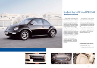 New Beetle Carat 1.6, 1.8 Turbo, 1.9 TDI 100, V5
‘Résolument raffinées’
Sur New Beetle Carat TDI 100, 1,6 litre,

Grâce au détecteur de pluie, les essuie-

1,8 litre Turbo et V5, la luxueuse sellerie en

glace se cadencent automatiquement.

cuir vous conforte dans la certitude qu’à

Avec le toit ouvrant transparent électrique,

bord, qualité des équipements et confort

vous pouvez, d’un simple geste, profiter

raffiné sont au rendez-vous. L’accueil

d’un ciel radieux. Le rétroviseur intérieur

douillet des deux sièges avant chauffants,

se met automatiquement en position ‘nuit’

le son mélodieux de l’autoradio ‘CD MP3’

si vous êtes ébloui par la voiture qui vous

qui peut lire, en plus des CD courants,

suit.

les CD au format de compression MP3

Derniers détails qui signent l’exigence

(1 CD MP3 contient l’équivalent de 10 CD

et le raffinement : le volant, le pommeau/

habituels soit plus de dix heures de

levier de vitesses et la poignée de frein à

musique en continu), ses six haut-parleurs,

main sont gainés de cuir, et la peinture

son réglage automatique de volume selon

métallisée disponible de série.

la vitesse et son changeur 6 CD, renforcent
encore en vous le sentiment que conduire
ces modèles constitue un pur plaisir.
Ici, l’exception est partout, comme
le souligne la silhouette unique de
New Beetle Carat, solidement campée
sur ses superbes jantes 17” SEATTLE en
alliage léger et ses larges pneumatiques
225/45 R17.
01 Changeur 6 CD dans l’accoudoir central avant.
02 L’autoradio avec lecteur ‘CD MP3’.
03 Ambiance exclusive : la finition New Beetle Carat
est dotée d’une sellerie en cuir de haute qualité.

Les véhicules figurant sur les photos de ce catalogue comportent des équipements en option.

01

02

03

20

21

 