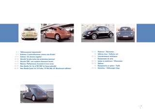 6/7
8/9
10/11
12/13
14/15
16/17
18/19
20/21

‘Délicieusement impertinente’
Extérieur ‘L’anticonformisme comme mot d’ordre’
Intérieur ‘Un charme singulier’
Sécurité ‘La plus active des protections passives’
Sécurité ‘ESP : une conduite clairement tracée’
Moteurs ‘Performance, économie et vice-versa’
New Beetle 1.4, 1.6 et TDI 100 ‘La classe naturelle’
New Beetle Carat 1.6, 1.8 Turbo, 1.9 TDI 100, V5 ‘Résolument raffinées’

22/23
24
25/26
27
28/29
30/32
33
34/35

Peintures / Harmonies
Selleries tissu / Selleries cuir
Caractéristiques techniques
Équipements de série
Jantes et enjoliveurs / Dimensions
Options
Équipements en option / Tarifs
Garanties / Volkswagen shop

4

5

 