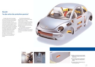 Sécurité
‘La plus active des protections passives’
Protéger efficacement les passagers.

New Beetle possède également

Tel est le rôle dévolu à la sécurité passive.

une préparation ‘Isofix’ pour deux sièges

Une mission essentielle que New Beetle

enfant à l’arrière. Ces sièges

respecte point par point. Ainsi, sa

(commercialisés en accessoires) se fixent

carrosserie a été renforcée aux principaux

sur des anneaux métalliques solidaires de

endroits par de solides longerons. Ceux-ci

la carrosserie. Ils s’installent ainsi plus

absorbent une grande partie de l’impact

rapidement et sont mieux maintenus que

en cas de collision, évitant une trop grande

des sièges ordinaires.

déformation de l’habitacle. Des systèmes

Autre particularité, New Beetle est

de maintien soigneusement coordonnés,

dotée d’appuis-tête actifs pour le

avec double Airbag frontal et double

conducteur et le passager avant, réduisant

Airbag latéral tête-thorax de série,

en cas de choc de possibles traumatismes

permettent de limiter sensiblement

cervicaux.

les risques. D’autant plus que
les ceintures avant sont équipées de
prétensionneurs et de limiteurs de
tension.

01 Gonflés en une fraction de seconde, les doubles
Airbag frontaux recueillent en douceur la tête et
le haut du corps.
02 En cas de collision latérale, les Airbag latéraux
intégrés aux sièges avant protègent la tête et
le thorax.
01

02

03

03 Les éclaireurs de portes s’allument dès que l’on
ouvre les portières avant.

12

13

 