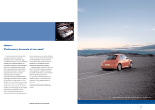 01

Moteurs
‘Performance, économie et vice-versa’
À quoi reconnaît-on un bon moteur ?

niveau de puissance. Les quatre cylindres

À la puissance qu’il est capable de

1,4 litre 16V 75 ch* (55 kW) et 1,6 litre 102 ch*

développer ? À son couple élevé, gage

(75 kW) bénéficient d’une technologie

d’excellentes reprises ? À sa consommation

ultramoderne, dont un bloc-moteur en

modérée et à sa pollution réduite, qui

aluminium. Ils conjuguent vivacité,

contribuent à préserver l’environnement ?

souplesse et agrément de conduite.

Ou encore à sa grande docilité et à son

Quant au quatre cylindres 1,9 litre TDI

niveau sonore peu élevé, qui favorisent

100 ch* (74 kW) avec injecteurs-pompe et

une conduite détendue ? L’idéal serait

turbo à géométrie variable, il constitue

évidemment de trouver un moteur

un modèle de sobriété. Sa consommation

réunissant toutes ces qualités.

mixte CE 99/100 ne dépasse pas

Une quadrature du cercle superbement

5,1–5,3 litres aux 100 km, alors que son

résolue par les moteurs essence et Diesel

couple de 240 Nm à 1 800 tours/mn est

de New Beetle. Le cinq cylindres 170 ch*

synonyme d’un prodigieux plaisir de

(125 kW) de la Carat V5 possède un couple

conduire.

de 220 Nm à 3 200 tours/mn qui lui assure

* Puissance en ch CEE, voir les consommations

d’impressionnantes reprises. Le quatre

dans les pages ‘Caractéristiques techniques’ de ce

cylindres turbo développe 150 ch* (110 kW)

catalogue.

à partir d’une cylindrée de 1,8 litre,
d’où d’excellentes performances et
une consommation très modérée pour ce

Les véhicules figurant sur les photos de ce catalogue comportent des équipements en option.
02

01-02 New Beetle V5 2,3 L 170 ch* (125 kW).
16

17

 