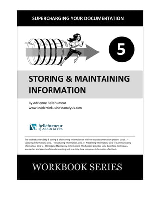SUPERCHARGING YOUR DOCUMENTATION
1
STORING & MAINTAINING
INFORMATION
By Adrienne Bellehumeur
www.leadersinbusinessanalysis.com
This booklet covers Step 6 Storing & Maintaining Information of the five-step documentation process (Step 1 –
Capturing Information, Step 2 – Structuring Information, Step 3 – Presenting Information, Step 4 –Communicating
Information, Step 5 – Storing and Maintaining Information). This booklet provides some basic tips, techniques,
approaches and exercises for understanding and practicing how to store and maintain documentation effectively.
WORKBOOK SERIES
5
 