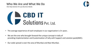 Who We Are and What We Do
One Step Solution for you Business Needs
• The average experience of each employee in our organisation is 3+ years .
• We are the one who brought forward the unique concept in tally of
providing Implementation and Customization of tally with Support and solution pack(AMC).
• Our wide spread is over the area of Mumbai and Navi Mumbai.
 