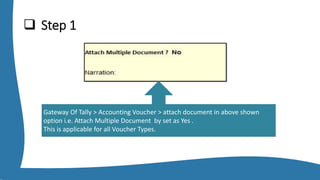  Step 1
Gateway Of Tally > Accounting Voucher > attach document in above shown
option i.e. Attach Multiple Document by set as Yes .
This is applicable for all Voucher Types.
 
