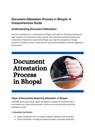 Document Attestation Process in Bhopal: A
Comprehensive Guide
Understanding Document Attestation
Document attestation is a crucial process in Bhopal, particularly for individuals dealing with
legal, academic, or professional matters abroad. This verification procedure validates the
authenticity of documents issued within Bhopal, ensuring their acceptance in foreign
countries. It involves a series of steps that are meticulously followed to certify the legitimacy
of documents.
Types of Documents Requiring Attestation in Bhopal
In Bhopal, various documents require attestation to validate their authenticity for
international use. Some of the key types of documents that commonly necessitate
attestation include:
1. Educational Certificates:
● Degree Certificates: Such as academic degrees, diplomas, and transcripts.
● School Certificates: Including secondary and higher secondary certificates.
 