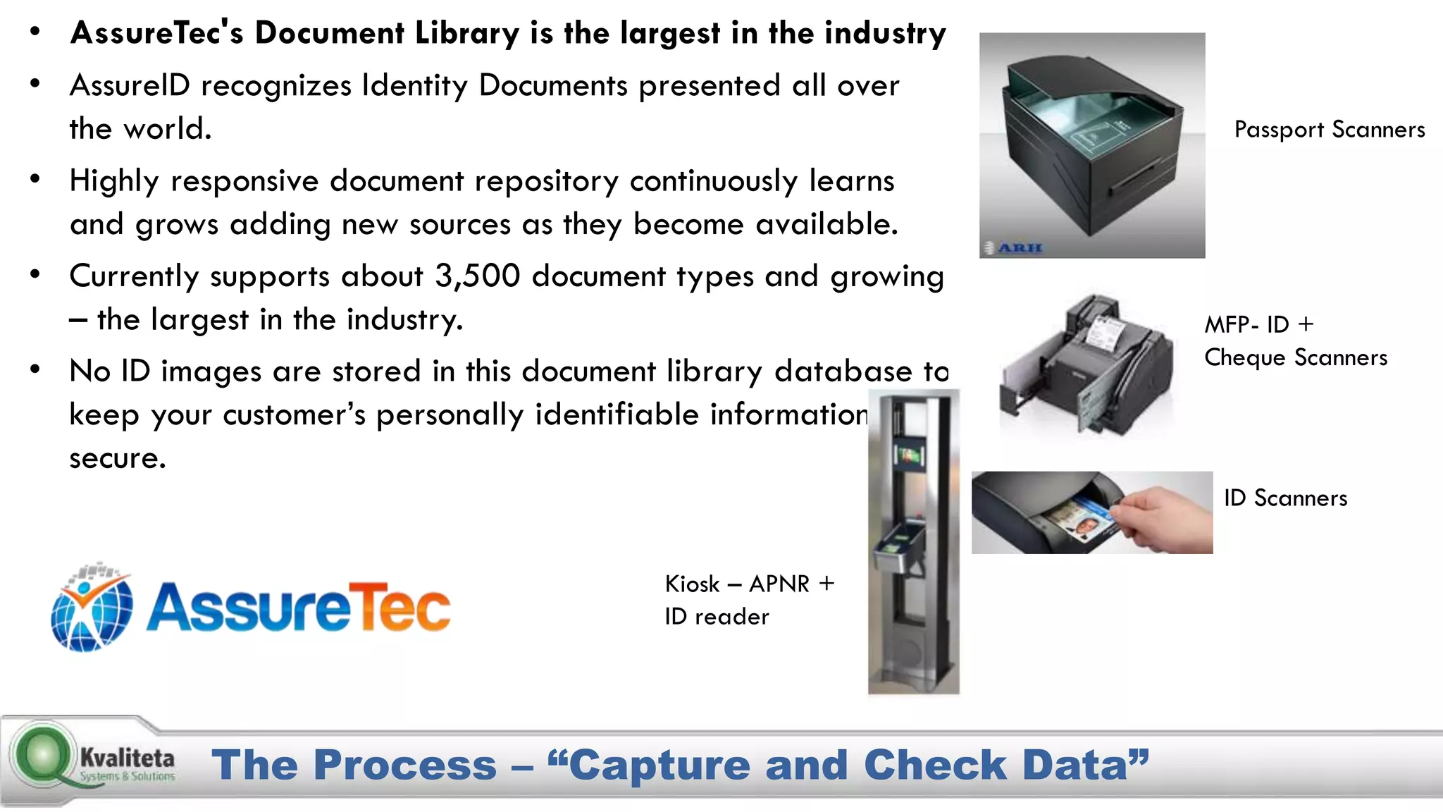 The Process – “Capture and Check Data”
• AssureTec's Document Library is the largest in the industry
• AssureID recognizes Identity Documents presented all over
the world.
• Highly responsive document repository continuously learns
and grows adding new sources as they become available.
• Currently supports about 3,500 document types and growing
– the largest in the industry.
• No ID images are stored in this document library database to
keep your customer’s personally identifiable information
secure.
Passport Scanners
MFP- ID +
Cheque Scanners
ID Scanners
Kiosk – APNR +
ID reader
 