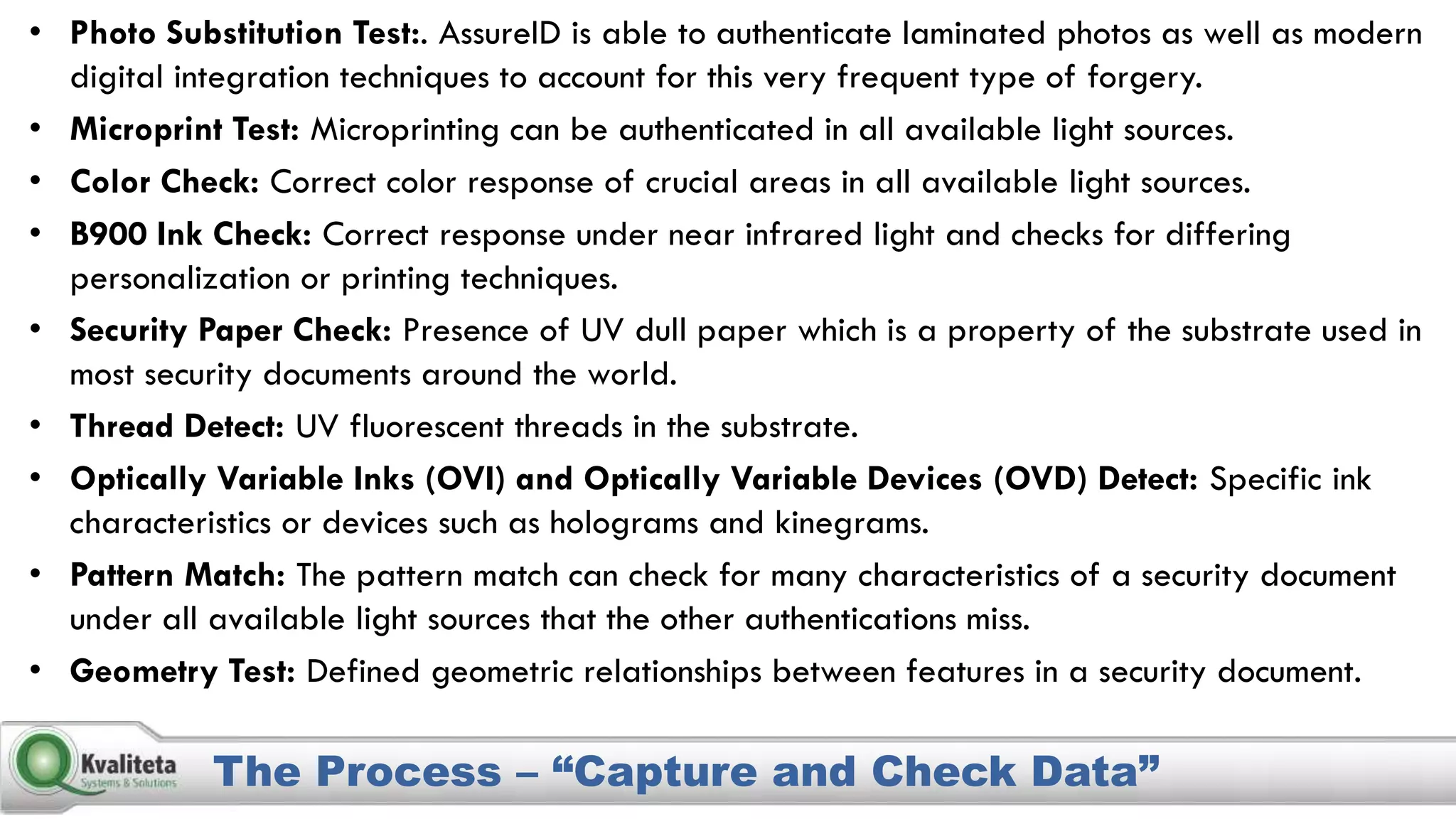 The Process – “Capture and Check Data”
• Photo Substitution Test:. AssureID is able to authenticate laminated photos as well as modern
digital integration techniques to account for this very frequent type of forgery.
• Microprint Test: Microprinting can be authenticated in all available light sources.
• Color Check: Correct color response of crucial areas in all available light sources.
• B900 Ink Check: Correct response under near infrared light and checks for differing
personalization or printing techniques.
• Security Paper Check: Presence of UV dull paper which is a property of the substrate used in
most security documents around the world.
• Thread Detect: UV fluorescent threads in the substrate.
• Optically Variable Inks (OVI) and Optically Variable Devices (OVD) Detect: Specific ink
characteristics or devices such as holograms and kinegrams.
• Pattern Match: The pattern match can check for many characteristics of a security document
under all available light sources that the other authentications miss.
• Geometry Test: Defined geometric relationships between features in a security document.
 