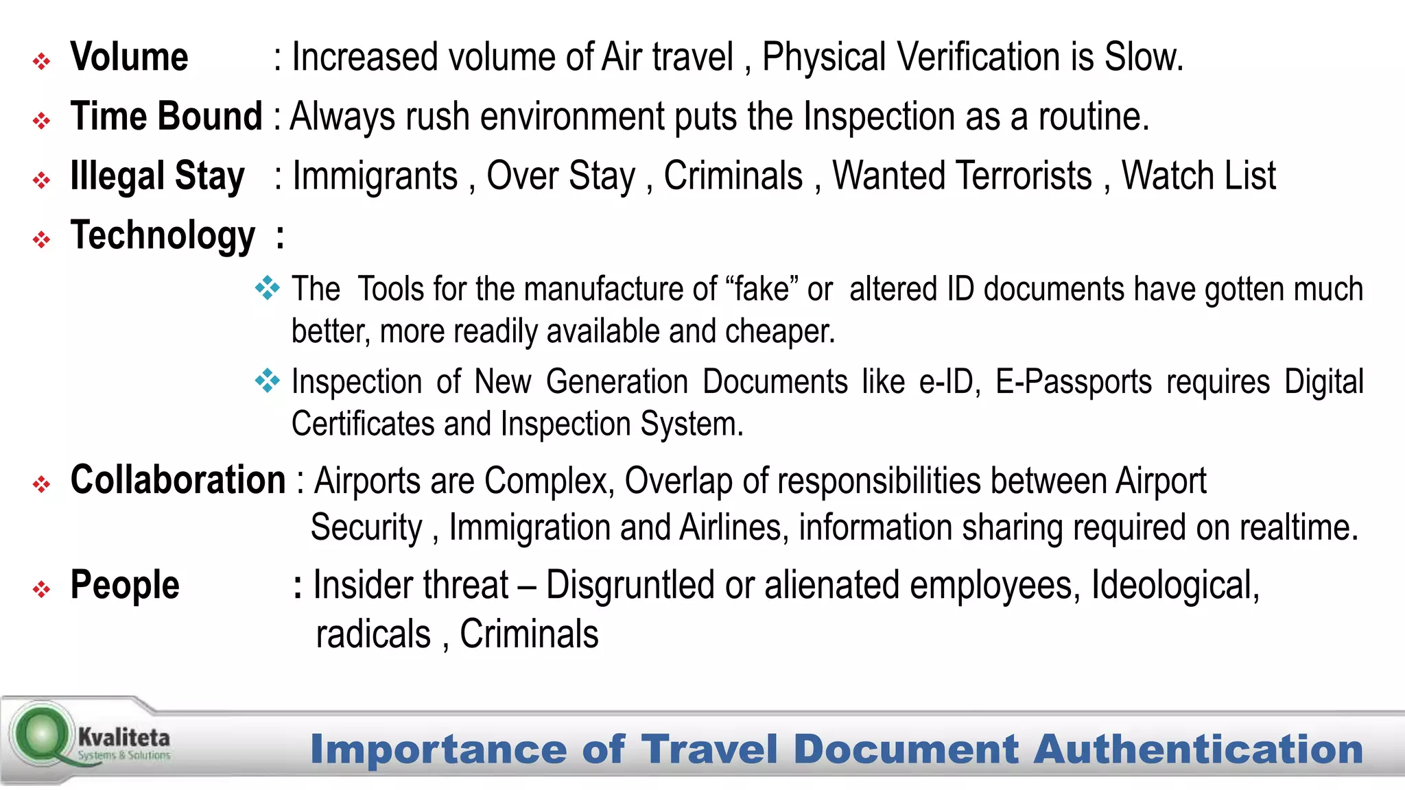  Volume : Increased volume of Air travel , Physical Verification is Slow.
 Time Bound : Always rush environment puts the Inspection as a routine.
 Illegal Stay : Immigrants , Over Stay , Criminals , Wanted Terrorists , Watch List
 Technology :
 The Tools for the manufacture of “fake” or altered ID documents have gotten much
better, more readily available and cheaper.
 Inspection of New Generation Documents like e-ID, E-Passports requires Digital
Certificates and Inspection System.
 Collaboration : Airports are Complex, Overlap of responsibilities between Airport
Security , Immigration and Airlines, information sharing required on realtime.
 People : Insider threat – Disgruntled or alienated employees, Ideological,
radicals , Criminals
Importance of Travel Document Authentication
 