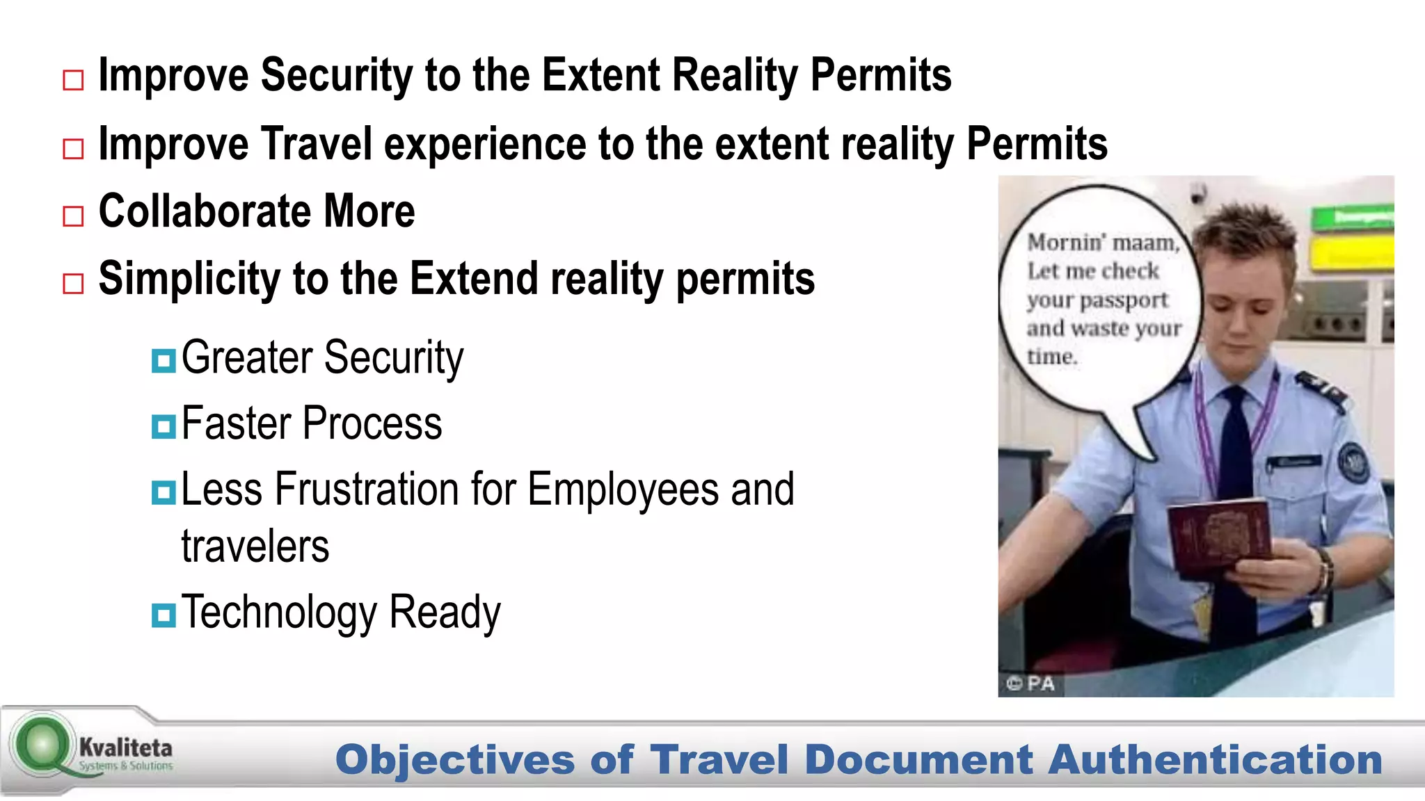  Improve Security to the Extent Reality Permits
 Improve Travel experience to the extent reality Permits
 Collaborate More
 Simplicity to the Extend reality permits
Objectives of Travel Document Authentication
Greater Security
Faster Process
Less Frustration for Employees and
travelers
Technology Ready
 