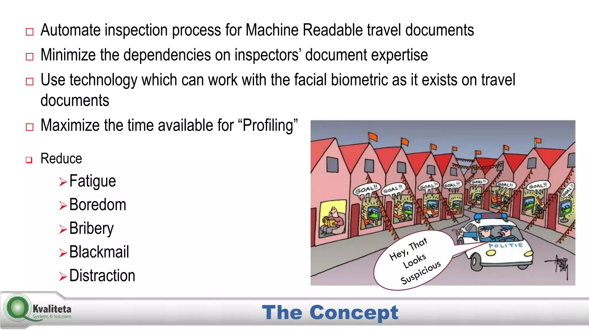 Automate inspection process for Machine Readable travel documents
 Minimize the dependencies on inspectors’ document expertise
 Use technology which can work with the facial biometric as it exists on travel
documents
 Maximize the time available for “Profiling”
The Concept
 Reduce
Fatigue
Boredom
Bribery
Blackmail
Distraction
 