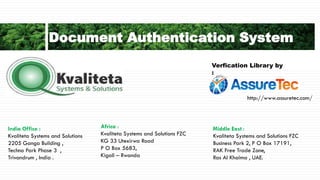 Document Authentication System
India Office :
Kvaliteta Systems and Solutions
2205 Ganga Building ,
Techno Park Phase 3 ,
Trivandrum , India .
Middle East :
Kvaliteta Systems and Solutions FZC
Business Park 2, P O Box 17191,
RAK Free Trade Zone,
Ras Al Khaima , UAE.
Africa :
Kvaliteta Systems and Solutions FZC
KG 33 Utexirwa Road
P O Box 5683,
Kigali – Rwanda
Verfication Library by
:
http://www.assuretec.com/
 