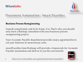 Document Automation : Smart Payables
Microlabs:
Business Process Reengineering
Sounds complicated, and to be frank, it is. That’s why you should
only trust a Redmap consultant with your business process
reengineering project.
Your Accounts Payable department provides many opportunities to
rid your business of unnecessary costs.
smartPayables from Redmap will provide a framework for Accounts
Payable automation and deliver to you the cost benefit.
http://www.microlabs.com.sg/solutions/smart-payables/
 