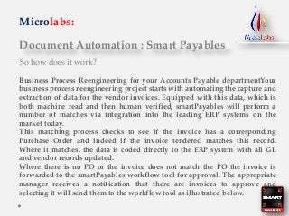 Document Automation : Smart Payables
Microlabs:
So how does it work?
Business Process Reengineering for your Accounts Payable departmentYour
business process reengineering project starts with automating the capture and
extraction of data for the vendor invoices. Equipped with this data, which is
both machine read and then human verified, smartPayables will perform a
number of matches via integration into the leading ERP systems on the
market today.
This matching process checks to see if the invoice has a corresponding
Purchase Order and indeed if the invoice tendered matches this record.
Where it matches, the data is coded directly to the ERP system with all GL
and vendor records updated.
Where there is no PO or the invoice does not match the PO the invoice is
forwarded to the smartPayables workflow tool for approval. The appropriate
manager receives a notification that there are invoices to approve and
selecting it will send them to the workflow tool as illustrated below.
 