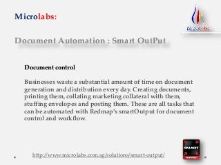 Document Automation : Smart OutPut
Microlabs:
Document control
Businesses waste a substantial amount of time on document
generation and distribution every day. Creating documents,
printing them, collating marketing collateral with them,
stuffing envelopes and posting them. These are all tasks that
can be automated with Redmap’s smartOutput for document
control and workflow.
http://www.microlabs.com.sg/solutions/smart-output/
 