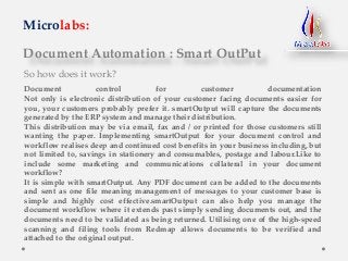 Document Automation : Smart OutPut
Microlabs:
So how does it work?
Document control for customer documentation
Not only is electronic distribution of your customer facing documents easier for
you, your customers probably prefer it. smartOutput will capture the documents
generated by the ERP system and manage their distribution.
This distribution may be via email, fax and / or printed for those customers still
wanting the paper. Implementing smartOutput for your document control and
workflow realises deep and continued cost benefits in your business including, but
not limited to, savings in stationery and consumables, postage and labour.Like to
include some marketing and communications collateral in your document
workflow?
It is simple with smartOutput. Any PDF document can be added to the documents
and sent as one file meaning management of messages to your customer base is
simple and highly cost effective.smartOutput can also help you manage the
document workflow where it extends past simply sending documents out, and the
documents need to be validated as being returned. Utilising one of the high-speed
scanning and filing tools from Redmap allows documents to be verified and
attached to the original output.
 