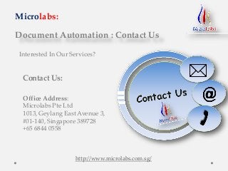 Document Automation : Contact Us
Microlabs:
Interested In Our Services?
Contact Us:
Office Address:
Microlabs Pte Ltd
1013, Geylang East Avenue 3,
#01-140, Singapore 389728
+65 6844 0558
http://www.microlabs.com.sg/
 