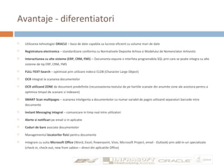Avantaje - diferentiatori
 Utilizarea tehnologiei ORACLE – baza de date capabila sa lucreze eficient cu volume mari de date
 Registratura electronica – standardizare conforma cu Normativele Depozite Arhiva si Modelului de Nomenclator Arhivistic
 Interactiunea cu alte sisteme (ERP, CRM, FMS) – Documenta expune o interfata programabila SQL prin care se poate integra cu alte
sisteme de tip ERP, CRM, FMS
 FULL-TEXT-Search – optimizat prin utilizare indecsi CLOB (Character Large Object)
 OCR integrat la scanarea documentelor
 OCR utilizand ZONE de document predefinite (recunoasterea textului de pe hartiile scanate din anumite zone ale acestora pentru a
optimiza timpul de scanare si indexare)
 SMART Scan multipages – scanarea inteligenta a documentelor cu numar variabil de pagini utilizand separatori barcode intre
documente
 Instant Messaging integrat – comunicare in timp real intre utilizatori
 Alerte si notificari pe email si in aplicatie
 Coduri de bare asociate documentelor
 Managementul locatorilor fizici pentru documente
 Integrare cu suita Microsoft Office (Word, Excel, Powerpoint, Visio, Microsoft Project, email - Outlook) prin add-in-uri specializate
(check-in, check-out, new from sablon – direct din aplicatiile Office)
 