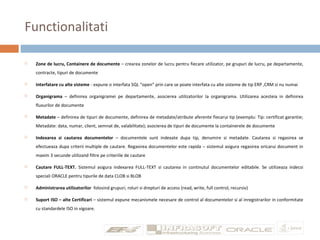 Functionalitati
 Zone de lucru, Containere de documente – crearea zonelor de lucru pentru fiecare utilizator, pe grupuri de lucru, pe departamente,
contracte, tipuri de documente
 Interfatare cu alte sisteme - expune o interfata SQL “open” prin care se poate interfata cu alte sisteme de tip ERP ,CRM si nu numai
 Organigrama – definirea organigramei pe departamente, asocierea utilizatorilor la organigrama. Utilizarea acesteia in definirea
fluxurilor de documente
 Metadate – definirea de tipuri de documente, definirea de metadate/atribute aferente fiecarui tip (exemplu: Tip: certificat garantie;
Metadate: data, numar, client, semnat de, valabilitate); asocierea de tipuri de documente la containerele de documente
 Indexarea si cautarea documentelor – documentele sunt indexate dupa tip, denumire si metadate. Cautarea si regasirea se
efectueaza dupa criterii multiple de cautare. Regasirea documentelor este rapida – sistemul asigura regasirea oricarui document in
maxim 3 secunde utilizand filtre pe criteriile de cautare
 Cautare FULL-TEXT. Sistemul asigura indexarea FULL-TEXT si cautarea in continutul documentelor editabile. Se utilizeaza indecsi
speciali ORACLE pentru tipurile de data CLOB si BLOB
 Administrarea utilizatorilor folosind grupuri, roluri si drepturi de access (read, write, full control, recursiv)
 Suport ISO – alte Certificari – sistemul expune mecanismele necesare de control al documentelor si al inregistrarilor in conformitate
cu standardele ISO in vigoare.
 