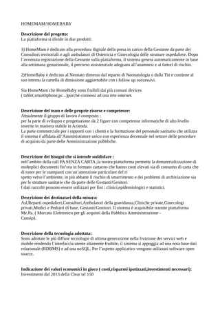 HOMEMAM/HOMEBABY
Descrizione del progetto:
La piattaforma si divide in due prodotti:
1) HomeMam è dedicato alla procedura digitale della presa in carico della Gestante da parte dei
Consultori territoriali o agli ambulatori di Ostetricia e Ginecologia delle strutture ospedaliere. Dopo
l’avvenuta registrazione della Gestante sulla piattaforma, il sistema genera automaticamente in base
alla settimana gestazionale, il percorso assistenziale adeguato all’anamnesi e ai fattori di rischio.
2)HomeBaby è dedicato al Neonato dimesso dal reparto di Neonatologia o dalla Tin e contiene al
suo interno la cartella di dimissione aggiornabile con i follow up successivi.
Sia HomeMam che HomeBaby sono fruibili dai più comuni devices
( tablet,smarthphone,pc...)purchè connessi ad una rete internet.
Descrizione del team e delle proprie risorse e competenze:
Attualmente il gruppo di lavoro è composto :
per la parte di sviluppo e progettazione da 2 figure con competenze informatiche di alto livello
inserite in maniera stabile in Azienda.
La parte commerciale per i rapporti con i clienti e la formazione del personale sanitario che utilizza
il sistema è affidata all’Amministratore unico con esperienza decennale nel settore delle procedure
di acquisto da parte delle Amministrazione pubbliche.
Descrizione dei bisogni che si intende soddisfare :
nell’ambito della call PA SENZA CARTA ,la nostra piattaforma permette la dematerializzazione di
molteplici documenti fin’ora in formato cartaceo che hanno costi elevati sia di consumo di carta che
di toner per le stampanti con un’attenzione particolare del ri
spetto verso l’ambiente, in più abbatte il rischio di smarrimento e dei problemi di archiviazione sia
per le strutture sanitarie che da parte delle Gestanti/Genitori.
I dati raccolti possono essere utilizzati per fini : clinici,epidemiologici e statistici.
Descrizione dei destinatari della misura:
Asl,Reparti ospedalieri,Consultori,Ambulatori della gravidanza,Cliniche private,Ginecologi
privati,Medici e Pediatri di base, Gestanti/Genitori. Il sistema è acquisibile tramite piattaforma
Me.Pa. ( Mercato Elettronico per gli acquisti della Pubblica Amministrazione -
Consip).
Descrizione della tecnologia adottata:
Sono adottate le più diffuse tecnologie di ultima generazione nella fruizione dei servizi web e
mobile rendendo l’interfaccia utente altamente fruibile, il sistema si appoggia ad una nota base dati
relazionale (RDBMS) e ad una noSQL. Per l’aspetto applicativo vengono utilizzati software open
source.
Indicazione dei valori economici in gioco ( costi,risparmi ipotizzati,investimenti necessari):
Investimenti dal 2013 della Clear srl 150
 