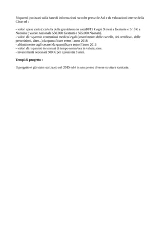Risparmi ipotizzati sulla base di informazioni raccolte presso le Asl e da valutazioni interne della
Clear srl :
- valori spese carta ( cartella della gravidanza in uso)10/15 € ogni 9 mesi a Gestante e 5/10 € a
Neonato ( valore nazionale 550.000 Gestanti e 565.000 Neonati).
- valori di risparmio contenziosi medico legali (smarrimento delle cartelle, dei certificati, delle
prescrizioni, altro...) da quantificare entro l’anno 2018.
- abbattimento tagli cesarei da quantificare entro l’anno 2018
- valori di risparmio in termini di tempo uomo/ora in valutazione.
- investimenti necessari 500 K per i prossimi 3 anni.
Tempi di progetto :
Il progetto è già stato realizzato nel 2015 ed è in uso presso diverse strutture sanitarie.
 