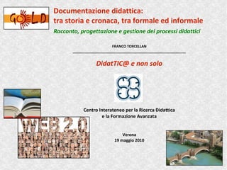 Documentazione didattica:
tra storia e cronaca, tra formale ed informale
Racconto, progettazione e gestione dei processi didattici

                           FRANCO TORCELLAN
       _________________________________________________________


                  DidatTIC@ e non solo




            Centro Interateneo per la Ricerca Didattica
                    e la Formazione Avanzata


                                Verona
                            19 maggio 2010
 