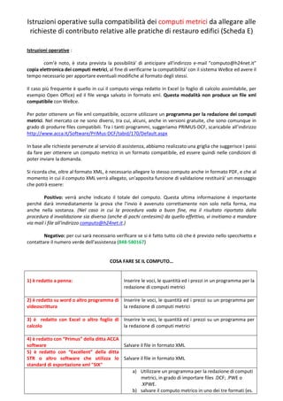Istruzioni operative sulla compatibilità dei computi metrici da allegare alle
 richieste di contributo relative alle pratiche di restauro edifici (Scheda E)

Istruzioni operative :

        com’è noto, è stata prevista la possibilità' di anticipare all'indirizzo e-mail "computo@h24net.it"
copia elettronica dei computi metrici, al fine di verificarne la compatibilità' con il sistema WeBce ed avere il
tempo necessario per apportare eventuali modifiche al formato degli stessi.

Il caso più frequente è quello in cui il computo venga redatto in Excel (o foglio di calcolo assimilabile, per
esempio Open Office) ed il file venga salvato in formato xml. Questa modalità non produce un file xml
compatibile con WeBce.

Per poter ottenere un file xml compatibile, occorre utilizzare un programma per la redazione dei computi
metrici. Nel mercato ce ne sono diversi, tra cui, alcuni, anche in versioni gratuite, che sono comunque in
grado di produrre files compatibili. Tra i tanti programmi, suggeriamo PRIMUS-DCF, scaricabile all’indirizzo
http://www.acca.it/Software/PriMus-DCF/tabid/170/Default.aspx

In base alle richieste pervenute al servizio di assistenza, abbiamo realizzato una griglia che suggerisce i passi
da fare per ottenere un computo metrico in un formato compatibile, ed essere quindi nelle condizioni di
poter inviare la domanda.

Si ricorda che, oltre al formato XML, è necessario allegare lo stesso computo anche in formato PDF, e che al
momento in cui il computo XML verrà allegato, un'apposita funzione di validazione restituirà' un messaggio
che potrà essere:

        Positivo: verrà anche indicato il totale del computo. Questa ultima informazione è importante
perché darà immediatamente la prova che l'invio è avvenuto correttamente non solo nella forma, ma
anche nella sostanza. (Nel caso in cui la procedura vada a buon fine, ma il risultato riportato dalla
procedura d invalidazione sia diverso (anche di pochi centesimi) da quello effettivo, vi invitiamo a mandare
via mail i file all'indirizzo computo@h24net.it.)

        Negativo: per cui sarà necessario verificare se si è fatto tutto ciò che è previsto nello specchietto e
contattare il numero verde dell'assistenza (848-580167)


                                        COSA FARE SE IL COMPUTO…


1) è redatto a penna:                          Inserire le voci, le quantità ed i prezzi in un programma per la
                                               redazione di computi metrici

2) è redatto su word o altro programma di Inserire le voci, le quantità ed i prezzi su un programma per
videoscrittura                            la redazione di computi metrici

3) è redatto con Excel o altro foglio di Inserire le voci, le quantità ed i prezzi su un programma per
calcolo                                  la redazione di computi metrici

4) è redatto con “Primus” della ditta ACCA
software                                   Salvare il file in formato XML
5) è redatto con “Excellent” della ditta
STR o altro software che utilizza lo Salvare il file in formato XML
standard di esportazione xml "SIX"
                                               a) Utilizzare un programma per la redazione di computi
                                                   metrici, in grado di importare files .DCF; .PWE o
                                                   .XPWE.
                                               b) salvare il computo metrico in uno dei tre formati (es.
 