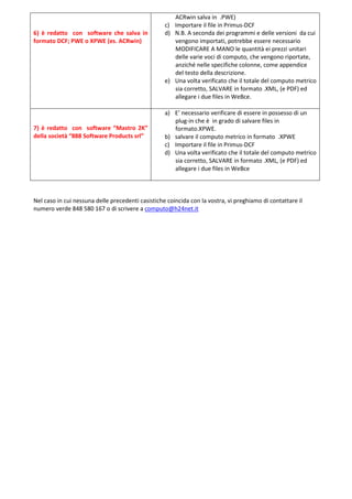 ACRwin salva in .PWE)
                                                   c) Importare il file in Primus-DCF
6) è redatto con software che salva in             d) N.B. A seconda dei programmi e delle versioni da cui
formato DCF; PWE o XPWE (es. ACRwin)                  vengono importati, potrebbe essere necessario
                                                      MODIFICARE A MANO le quantità ei prezzi unitari
                                                      delle varie voci di computo, che vengono riportate,
                                                      anziché nelle specifiche colonne, come appendice
                                                      del testo della descrizione.
                                                   e) Una volta verificato che il totale del computo metrico
                                                      sia corretto, SALVARE in formato .XML, (e PDF) ed
                                                      allegare i due files in WeBce.

                                                   a) E’ necessario verificare di essere in possesso di un
                                                      plug-in che è in grado di salvare files in
7) è redatto con software “Mastro 2K”                 formato.XPWE.
della società “888 Software Products srl”          b) salvare il computo metrico in formato .XPWE
                                                   c) Importare il file in Primus-DCF
                                                   d) Una volta verificato che il totale del computo metrico
                                                      sia corretto, SALVARE in formato .XML, (e PDF) ed
                                                      allegare i due files in WeBce



Nel caso in cui nessuna delle precedenti casistiche coincida con la vostra, vi preghiamo di contattare il
numero verde 848 580 167 o di scrivere a computo@h24net.it
 