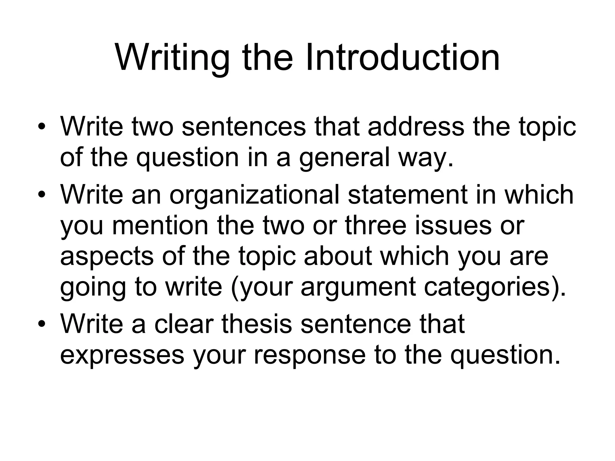Writing the Introduction Write two sentences that address the topic of the question in a general way.  Write an organizational statement in which you mention the two or three issues or aspects of the topic about which you are going to write (your argument categories). Write a clear thesis sentence that expresses your response to the question.  