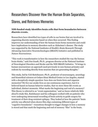 Researchers Discover How the Human Brain Separates,
Stores, and Retrieves Memories
NIH-funded study identifies brain cells that form boundaries between
discrete events.
Researchers have identified two types of cells in our brains that are involved in
organizing discrete memories based on when they occurred. This finding
improves our understanding of how the human brain forms memories and could
have implications in memory disorders such as Alzheimer’s disease. The study
was supported by the National Institutes of Health’s Brain Research Through
Advancing Innovative Neurotechnologies (BRAIN) Initiative and published in
Nature Neuroscience.
“This work is transformative in how the researchers studied the way the human
brain thinks,” said Jim Gnadt, Ph.D., program director at the National Institute
of Neurological Disorders and Stroke and the NIH BRAIN Initiative. “It brings to
human neuroscience an approach used previously in non-human primates and
rodents by recording directly from neurons that are generating thoughts.”
This study, led by Ueli Rutishauser, Ph.D., professor of neurosurgery, neurology
and biomedical sciences at Cedars-Sinai Medical Center in Los Angeles, started
with a deceptively simple question: how does our brain form and organize
memories? We live our awake lives as one continuous experience, but it is
believed based on human behavior studies, that we store these life events as
individual, distinct moments. What marks the beginning and end of a memory?
This theory is referred to as “event segmentation,” and we know relatively little
abouTo study this, Rutishauser and his colleagues worked with 20 patients who
were undergoing intracranial recording of brain activity to guide surgery for
treatment of their drug-resistant epilepsy. They looked at how the patients’ brain
activity was affected when shown film clips containing different types of
“cognitive boundaries”—transitions thought to trigger changes in how a memory
is stored and that mark the beginning and end of memory “files” in the brain.
 