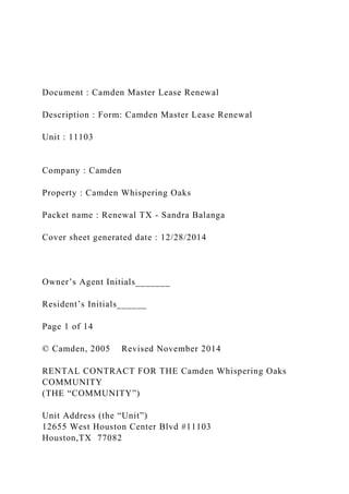 Document : Camden Master Lease Renewal
Description : Form: Camden Master Lease Renewal
Unit : 11103
Company : Camden
Property : Camden Whispering Oaks
Packet name : Renewal TX - Sandra Balanga
Cover sheet generated date : 12/28/2014
Owner’s Agent Initials_______
Resident’s Initials______
Page 1 of 14
© Camden, 2005 Revised November 2014
RENTAL CONTRACT FOR THE Camden Whispering Oaks
COMMUNITY
(THE “COMMUNITY”)
Unit Address (the “Unit”)
12655 West Houston Center Blvd #11103
Houston,TX 77082
 
