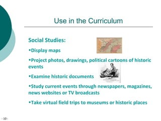 - 10 -
Use in the Curriculum
Social Studies:
•Display maps
•Project photos, drawings, political cartoons of historic
events
•Examine historic documents
•Study current events through newspapers, magazines,
news websites or TV broadcasts
•Take virtual field trips to museums or historic places
 